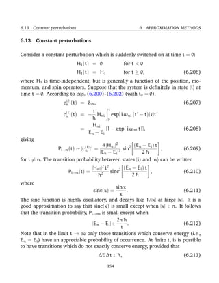 6.13 Constant perturbations                                   6 APPROXIMATION METHODS

6.13 Constant perturbations

Consider a constant perturbation which is suddenly switched on at time t = 0:
                              H1 (t) = 0               for t < 0
                              H1 (t) = H1              for t ≥ 0,             (6.206)
where H1 is time-independent, but is generally a function of the position, mo-
mentum, and spin operators. Suppose that the system is deﬁnitely in state |i at
time t = 0. According to Eqs. (6.200)–(6.202) (with t0 = 0),
                    c(0) (t) = δin ,
                     n                                                        (6.207)
                                           t
                                   i
                    c(1) (t)
                     n         = − Hni exp[ i ωni (t − t)] dt
                                  ¯
                                  h        0
                                  Hni
                               =          [1 − exp( i ωni t)],                (6.208)
                                 En − E i
giving
                                      4 |Hni |2
                                                                       
                                                        (En − Ei ) t 
                             (1) 2
                 Pi→n (t) |cn | =                sin2                 , (6.209)
                                     |En − Ei |2            2¯
                                                             h
for i = n. The transition probability between states |i and |n can be written
                                  |Hni |2 t2
                                                                   
                                                     (En − Ei ) t 
                       Pi→n (t) =            sinc2                 ,         (6.210)
                                    ¯2
                                    h                    2¯
                                                          h
where
                                                sin x
                                    sinc(x) =         .                     (6.211)
                                                  x
The sinc function is highly oscillatory, and decays like 1/|x| at large |x|. It is a
good approximation to say that sinc(x) is small except when |x| < π. It follows
                                                                    ∼
that the transition probability, Pi→n , is small except when
                                                2π ¯h
                                   |En − Ei | <
                                              ∼        .                    (6.212)
                                                  t
Note that in the limit t → ∞ only those transitions which conserve energy (i.e.,
En = Ei ) have an appreciable probability of occurrence. At ﬁnite t, is is possible
to have transitions which do not exactly conserve energy, provided that
                                       ∆E ∆t < ¯ ,
                                             ∼ h                              (6.213)

                                            154
 