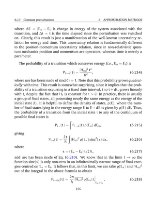 6.13 Constant perturbations                                        6 APPROXIMATION METHODS

where ∆E = |En − Ei | is change in energy of the system associated with the
transition, and ∆t = t is the time elapsed since the perturbation was switched
on. Clearly, this result is just a manifestation of the well-known uncertainty re-
lation for energy and time. This uncertainty relation is fundamentally different
to the position-momentum uncertainty relation, since in non-relativistic quan-
tum mechanics position and momentum are operators, whereas time is merely a
parameter.

   The probability of a transition which conserves energy (i.e., E n = Ei ) is
                                               |Hin |2 t2
                                    Pi→n (t) =            ,                    (6.214)
                                                  ¯2
                                                  h
where use has been made of sinc(0) = 1. Note that this probability grows quadrat-
ically with time. This result is somewhat surprising, since it implies that the prob-
ability of a transition occurring in a ﬁxed time interval, t to t + dt, grows linearly
with t, despite the fact that H1 is constant for t > 0. In practice, there is usually
a group of ﬁnal states, all possessing nearly the same energy as the energy of the
initial state |i . It is helpful to deﬁne the density of states, ρ(E), where the num-
ber of ﬁnal states lying in the energy range E to E + dE is given by ρ(E) dE. Thus,
the probability of a transition from the initial state i to any of the continuum of
possible ﬁnal states is

                              Pi→ (t) =    Pi→n (t) ρ(En ) dEn ,                   (6.215)

giving
                                   2t
                       Pi→ (t) =      |Hni |2 ρ(En ) sinc2 (x) dx,                 (6.216)
                                   ¯
                                   h
where
                                   x = (En − Ei ) t/2 ¯ ,
                                                      h                            (6.217)
and use has been made of Eq. (6.210). We know that in the limit t → ∞ the
function sinc(x) is only non-zero in an inﬁnitesimally narrow range of ﬁnal ener-
gies centred on En = Ei . It follows that, in this limit, we can take ρ(En ) and |Hni |2
out of the integral in the above formula to obtain
                                          2π
                         Pi→[n] (t) =        |Hni |2 ρ(En ) t            ,         (6.218)
                                          ¯h                  En    Ei

                                              155
 
