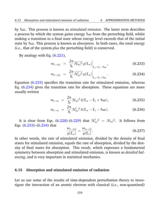 6.15 Absorption and stimulated emission of radiation          6 APPROXIMATION METHODS

by ¯ ω. This process is known as stimulated emission. The latter term describes
    h
a process by which the system gains energy ¯ ω from the perturbing ﬁeld, whilst
                                               h
making a transition to a ﬁnal state whose energy level exceeds that of the initial
state by ¯ ω. This process is known as absorption. In both cases, the total energy
          h
(i.e., that of the system plus the perturbing ﬁeld) is conserved.

   By analogy with Eq. (6.221),
                                     2π
                         wi→[n] =       |Vni |2 ρ(En )             ,          (6.233)
                                     ¯h                En =Ei −¯ ω
                                                               h
                                     2π † 2
                         wi→[n]    =    |V | ρ(En )                .          (6.234)
                                     ¯h ni             En =Ei +¯ ω
                                                               h

Equation (6.233) speciﬁes the transition rate for stimulated emission, whereas
Eq. (6.234) gives the transition rate for absorption. These equations are more
usually written
                                    2π
                         wi→n =        |Vni |2 δ(En − Ei + ¯ ω),
                                                           h                  (6.235)
                                    ¯h
                                    2π † 2
                         wi→n     =    |V | δ(En − Ei − ¯ ω).
                                                           h                  (6.236)
                                    ¯h ni
                                                      †
   It is clear from Eqs. (6.228)-(6.229) that |Vni |2 = |Vni |2 . It follows from
Eqs. (6.233)–(6.234) that
                                 wi→[n]     wn→[i]
                                         =          .                      (6.237)
                                 ρ(En )      ρ(Ei )
In other words, the rate of stimulated emission, divided by the density of ﬁnal
states for stimulated emission, equals the rate of absorption, divided by the den-
sity of ﬁnal states for absorption. This result, which expresses a fundamental
symmetry between absorption and stimulated emission, is known as detailed bal-
ancing, and is very important in statistical mechanics.


6.15 Absorption and stimulated emission of radiation

Let us use some of the results of time-dependent perturbation theory to inves-
tigate the interaction of an atomic electron with classical (i.e., non-quantized)

                                             159
 