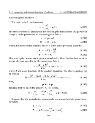 6.15 Absorption and stimulated emission of radiation      6 APPROXIMATION METHODS

electromagnetic radiation.

   The unperturbed Hamiltonian is
                                       p2
                                  H0 =     + V0 (r).                     (6.238)
                                     2 me
The standard classical prescription for obtaining the Hamiltonian of a particle of
charge q in the presence of an electromagnetic ﬁeld is
                                     p → p + q A,                         (6.239)
                                    H → H − q φ,                          (6.240)
where A(r) is the vector potential and φ(r) is the scalar potential. Note that
                                               ∂A
                               E = − φ−           ,                        (6.241)
                                               ∂t
                               B =      × A.                               (6.242)
This prescription also works in quantum mechanics. Thus, the Hamiltonian of an
atomic electron placed in an electromagnetic ﬁeld is
                            (p − e A)2
                       H=              + e φ + V0 (r),                (6.243)
                                2 me
where A and φ are functions of the position operators. The above equation can
be written
                    p2 − e A·p − e p·A + e2 A2
               H=                               + e φ + V0 (r).       (6.244)
                                2 me
Now,
                                  p·A = A·p,                          (6.245)
provided that we adopt the gauge         ·A = 0. Hence,
                          p2    e A·p e2 A2
                      H=      −      +      + e φ + V0 (r).               (6.246)
                         2 me    me    2 me

   Suppose that the perturbation corresponds to a monochromatic plane-wave,
for which
                           φ = 0,                                         (6.247)
                                                 ω
                            A = 2 A0      cos      n·r − ωt ,             (6.248)
                                                 c
                                           160
 