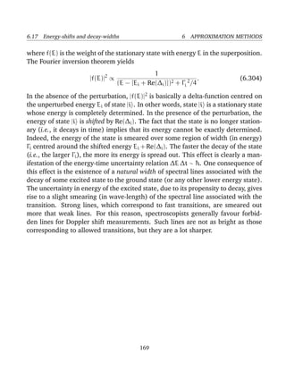 6.17 Energy-shifts and decay-widths                          6 APPROXIMATION METHODS

where f(E) is the weight of the stationary state with energy E in the superposition.
The Fourier inversion theorem yields
                                                1
                       |f(E)|2 ∝                                   .           (6.304)
                                   (E − [Ei + Re(∆i )])2 + Γi 2 /4
In the absence of the perturbation, |f(E)|2 is basically a delta-function centred on
the unperturbed energy Ei of state |i . In other words, state |i is a stationary state
whose energy is completely determined. In the presence of the perturbation, the
energy of state |i is shifted by Re(∆i ). The fact that the state is no longer station-
ary (i.e., it decays in time) implies that its energy cannot be exactly determined.
Indeed, the energy of the state is smeared over some region of width (in energy)
Γi centred around the shifted energy Ei + Re(∆i ). The faster the decay of the state
(i.e., the larger Γi ), the more its energy is spread out. This effect is clearly a man-
ifestation of the energy-time uncertainty relation ∆E ∆t ∼ ¯ . One consequence of
                                                               h
this effect is the existence of a natural width of spectral lines associated with the
decay of some excited state to the ground state (or any other lower energy state).
The uncertainty in energy of the excited state, due to its propensity to decay, gives
rise to a slight smearing (in wave-length) of the spectral line associated with the
transition. Strong lines, which correspond to fast transitions, are smeared out
more that weak lines. For this reason, spectroscopists generally favour forbid-
den lines for Doppler shift measurements. Such lines are not as bright as those
corresponding to allowed transitions, but they are a lot sharper.




                                            169
 