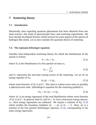7 SCATTERING THEORY


7   Scattering theory

7.1 Introduction

Historically, data regarding quantum phenomena has been obtained from two
main sources—the study of spectroscopic lines, and scattering experiments. We
have already developed theories which account for some aspects of the spectra of
hydrogen-like atoms. Let us now examine the quantum theory of scattering.


7.2 The Lipmann-Schwinger equation

Consider time-independent scattering theory, for which the Hamiltonian of the
system is written
                               H = H 0 + H1 ,                           (7.1)
where H0 is the Hamiltonian of a free particle of mass m,
                                        p2
                                   H0 =    ,                               (7.2)
                                        2m
and H1 represents the non-time-varying source of the scattering. Let |φ be an
energy eigenket of H0 ,
                               H0 |φ = E |φ ,                           (7.3)
whose wave-function r |φ is φ(r ). This state is a plane-wave state or, possibly,
a spherical-wave state. Schr¨dinger’s equation for the scattering problem is
                            o

                             (H0 + H1 )|ψ = E |ψ ,                         (7.4)

where |ψ is an energy eigenstate of the total Hamiltonian whose wave-function
 r |ψ is ψ(r ). In general, both H0 and H0 + H1 have continuous energy spectra:
i.e., their energy eigenstates are unbound. We require a solution of Eq. (7.4)
which satisﬁes the boundary condition |ψ → |φ as H1 → 0. Here, |φ is a
solution of the free particle Schr¨dinger equation, (7.3), corresponding to the
                                   o
same energy eigenvalue.

                                      170
 