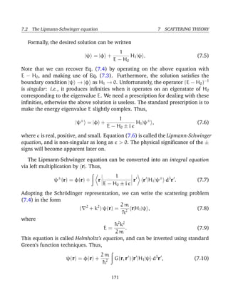 7.2 The Lipmann-Schwinger equation                                7 SCATTERING THEORY

  Formally, the desired solution can be written
                                                 1
                            |ψ = |φ +                H1 |ψ .                    (7.5)
                                              E − H0
Note that we can recover Eq. (7.4) by operating on the above equation with
E − H0 , and making use of Eq. (7.3). Furthermore, the solution satisﬁes the
boundary condition |ψ → |φ as H1 → 0. Unfortunately, the operator (E − H0 )−1
is singular: i.e., it produces inﬁnities when it operates on an eigenstate of H 0
corresponding to the eigenvalue E. We need a prescription for dealing with these
inﬁnities, otherwise the above solution is useless. The standard prescription is to
make the energy eigenvalue E slightly complex. Thus,
                                                1
                        |ψ± = |φ +                    H1 |ψ± ,                  (7.6)
                                           E − H0 ± i
where is real, positive, and small. Equation (7.6) is called the Lipmann-Schwinger
equation, and is non-singular as long as > 0. The physical signiﬁcance of the ±
signs will become apparent later on.

   The Lipmann-Schwinger equation can be converted into an integral equation
via left multiplication by r|. Thus,
                                              1
              ψ± (r) = φ(r) +        r                 r   r |H1 |ψ± d3 r .     (7.7)
                                         E − H0 ± i
Adopting the Schr¨dinger representation, we can write the scattering problem
                   o
(7.4) in the form
                                             2m
                         ( 2 + k2 ) ψ(r) = 2 r|H1 |ψ ,                      (7.8)
                                              ¯
                                              h
where
                                         ¯ 2 k2
                                         h
                                    E=          .                           (7.9)
                                         2m
This equation is called Helmholtz’s equation, and can be inverted using standard
Green’s function techniques. Thus,
                                         2m
                    ψ(r) = φ(r) +          2 G(r, r ) r |H1 |ψ d3 r ,          (7.10)
                                         ¯
                                         h

                                             171
 