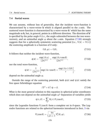 7.4 Partial waves                                                      7 SCATTERING THEORY

7.4 Partial waves

We can assume, without loss of generality, that the incident wave-function is
characterized by a wave-vector k which is aligned parallel to the z-axis. The
scattered wave-function is characterized by a wave-vector k which has the same
magnitude as k, but, in general, points in a different direction. The direction of k
is speciﬁed by the polar angle θ (i.e., the angle subtended between the two wave-
vectors), and an azimuthal angle ϕ about the z-axis. Equation (7.38) strongly
suggests that for a spherically symmetric scattering potential [i.e., V(r) = V(r)]
the scattering amplitude is a function of θ only:
                                        f(θ, ϕ) = f(θ).                             (7.51)
It follows that neither the incident wave-function,
                                exp( i k z) exp( i k r cos θ)
                       φ(r) =              =                  ,                     (7.52)
                                 (2π)3/2       (2π)3/2
nor the total wave-function,
                                                                         
                          1                       exp( i k r) f(θ) 
                ψ(r) =         exp( i k r cos θ) +                    ,             (7.53)
                       (2π)3/2                            r
depend on the azimuthal angle ϕ.

   Outside the range of the scattering potential, both φ(r) and ψ(r) satisfy the
free space Schr¨dinger equation
               o
                                         2
                                    (        + k2 ) ψ = 0.                          (7.54)
What is the most general solution to this equation in spherical polar coordinates
which does not depend on the azimuthal angle ϕ? Separation of variables yields
                            ψ(r, θ) =             Rl (r) Pl (cos θ),                (7.55)
                                              l

since the Legendre functions Pl (cos θ) form a complete set in θ-space. The Leg-
endre functions are related to the spherical harmonics introduced in Sect. 5 via
                                                   4π
                           Pl (cos θ) =                  Yl0 (θ, ϕ).                (7.56)
                                                  2l + 1
                                                  178
 