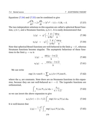 7.4 Partial waves                                                               7 SCATTERING THEORY

Equations (7.54) and (7.55) can be combined to give
                        d2 Rl      dRl
                     r2     2
                              + 2r     + [k2 r2 − l (l + 1)]Rl = 0.            (7.57)
                         dr        dr
The two independent solutions to this equation are called a spherical Bessel func-
tion, jl (k r), and a Neumann function, ηl (k r). It is easily demonstrated that
                                                              l
                                           l      1 d             sin y
                             jl (y) = y         −                       ,                    (7.58)
                                                  y dy              y
                                                                  l
                                               l         1 d          cos y
                             ηl (y) = −y               −                    .                (7.59)
                                                         y dy           y
Note that spherical Bessel functions are well-behaved in the limit y → 0 , whereas
Neumann functions become singular. The asymptotic behaviour of these func-
tions in the limit y → ∞ is
                                        sin(y − l π/2)
                               jl (y) →                ,                                     (7.60)
                                              y
                                          cos(y − l π/2)
                               ηl (y) → −                .                                   (7.61)
                                                y

   We can write
                        exp( i k r cos θ) =             al jl (k r) Pl (cos θ),              (7.62)
                                                   l

where the al are constants. Note there are no Neumann functions in this expan-
sion, because they are not well-behaved as r → 0. The Legendre functions are
orthonormal,
                          1
                                                 δnm
                            Pn (µ) Pm (µ) dµ =         ,                (7.63)
                         −1                    n + 1/2
so we can invert the above expansion to give
                                                   1
                    al jl (k r) = (l + 1/2)             exp( i k r µ) Pl (µ) dµ.             (7.64)
                                                   −1

It is well-known that
                                           1
                                   (−i)l
                          jl (y) =              exp( i y µ) Pl (µ) dµ,                       (7.65)
                                     2     −1

                                                179
 