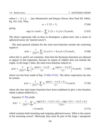 7.4 Partial waves                                                              7 SCATTERING THEORY

where l = 0, 1, 2, · · · [see Abramowitz and Stegun (Dover, New York NY, 1965),
Eq. 10.1.14]. Thus,
                                   al = il (2 l + 1),                    (7.66)
giving
                    exp( i k r cos θ) =              il (2 l + 1) jl (k r) Pl (cos θ).      (7.67)
                                                 l
The above expression tells us how to decompose a plane-wave into a series of
spherical-waves (or “partial waves”).

   The most general solution for the total wave-function outside the scattering
region is
                        1
              ψ(r) =             [Al jl (k r) + Bl ηl (k r)] Pl (cos θ), (7.68)
                     (2π)3/2 l
where the Al and Bl are constants. Note that the Neumann functions are allowed
to appear in this expansion, because its region of validity does not include the
origin. In the large-r limit, the total wave-function reduces to
                                                                                 
             1                sin(k r − l π/2)      cos(k r − l π/2) 
  ψ(r)                   A
                            l                  − Bl                    Pl (cos θ),          (7.69)
          (2π)3/2    l
                                     kr                    kr

where use has been made of Eqs. (7.60)–(7.61). The above expression can also
be written
                                1                sin(k r − l π/2 + δl )
               ψ(r)                         Cl                          Pl (cos θ),         (7.70)
                             (2π)3/2    l
                                                          kr

where the sine and cosine functions have been combined to give a sine function
which is phase-shifted by δl .

   Equation (7.70) yields
                 1                  exp[ i (k r − l π/2 + δl )] − exp[−i (k r − l π/2 + δl )]
   ψ(r)                        Cl
              (2π)3/2     l
                                                              2ikr
                              × Pl (cos θ),                                                 (7.71)
which contains both incoming and outgoing spherical-waves. What is the source
of the incoming waves? Obviously, they must be part of the large-r asymptotic

                                                     180
 
