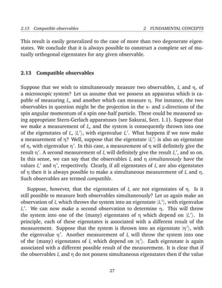 2.13 Compatible observables                             2 FUNDAMENTAL CONCEPTS

This result is easily generalized to the case of more than two degenerate eigen-
states. We conclude that it is always possible to construct a complete set of mu-
tually orthogonal eigenstates for any given observable.


2.13 Compatible observables

Suppose that we wish to simultaneously measure two observables, ξ and η, of
a microscopic system? Let us assume that we possess an apparatus which is ca-
pable of measuring ξ, and another which can measure η. For instance, the two
observables in question might be the projection in the x- and z-directions of the
spin angular momentum of a spin one-half particle. These could be measured us-
ing appropriate Stern-Gerlach apparatuses (see Sakurai, Sect. 1.1). Suppose that
we make a measurement of ξ, and the system is consequently thrown into one
of the eigenstates of ξ, |ξ , with eigenvalue ξ . What happens if we now make
a measurement of η? Well, suppose that the eigenstate |ξ is also an eigenstate
of η, with eigenvalue η . In this case, a measurement of η will deﬁnitely give the
result η . A second measurement of ξ will deﬁnitely give the result ξ , and so on.
In this sense, we can say that the observables ξ and η simultaneously have the
values ξ and η , respectively. Clearly, if all eigenstates of ξ are also eigenstates
of η then it is always possible to make a simultaneous measurement of ξ and η.
Such observables are termed compatible.

    Suppose, however, that the eigenstates of ξ are not eigenstates of η. Is it
still possible to measure both observables simultaneously? Let us again make an
observation of ξ which throws the system into an eigenstate |ξ , with eigenvalue
ξ . We can now make a second observation to determine η. This will throw
the system into one of the (many) eigenstates of η which depend on |ξ . In
principle, each of these eigenstates is associated with a different result of the
measurement. Suppose that the system is thrown into an eigenstate |η , with
the eigenvalue η . Another measurement of ξ will throw the system into one
of the (many) eigenstates of ξ which depend on |η . Each eigenstate is again
associated with a different possible result of the measurement. It is clear that if
the observables ξ and η do not possess simultaneous eigenstates then if the value


                                        27
 