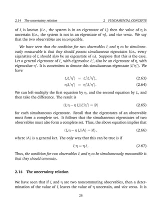 2.14 The uncertainty relation                           2 FUNDAMENTAL CONCEPTS

of ξ is known (i.e., the system is in an eigenstate of ξ) then the value of η is
uncertain (i.e., the system is not in an eigenstate of η), and vice versa. We say
that the two observables are incompatible.

   We have seen that the condition for two observables ξ and η to be simultane-
ously measurable is that they should possess simultaneous eigenstates (i.e., every
eigenstate of ξ should also be an eigenstate of η). Suppose that this is the case.
Let a general eigenstate of ξ, with eigenvalue ξ , also be an eigenstate of η, with
eigenvalue η . It is convenient to denote this simultaneous eigenstate |ξ η . We
have

                                ξ|ξ η      = ξ |ξ η ,                       (2.63)
                                η|ξ η      = η |ξ η .                       (2.64)

We can left-multiply the ﬁrst equation by η, and the second equation by ξ, and
then take the difference. The result is

                                (ξ η − η ξ)|ξ η = |0                        (2.65)

for each simultaneous eigenstate. Recall that the eigenstates of an observable
must form a complete set. It follows that the simultaneous eigenstates of two
observables must also form a complete set. Thus, the above equation implies that

                                (ξ η − η ξ)|A = |0 ,                        (2.66)

where |A is a general ket. The only way that this can be true is if

                                        ξ η = η ξ.                          (2.67)

Thus, the condition for two observables ξ and η to be simultaneously measurable is
that they should commute.


2.14 The uncertainty relation

We have seen that if ξ and η are two noncommuting observables, then a deter-
mination of the value of ξ leaves the value of η uncertain, and vice versa. It is

                                           28
 