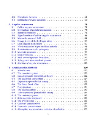 4.3    Ehrenfest’s theorem . . . . . . . . . . . . . . . . . . . . . . . . . . 61
  4.4    Schr¨dinger’s wave-equation . . . . . . . . . . . . . . . . . . . . . 65
             o

5 Angular momentum                                                                                          71
  5.1 Orbital angular momentum . . . . . . . . . .         .   .   .   .   .   .   .   .   .   .   .   .    71
  5.2 Eigenvalues of angular momentum . . . . . .          .   .   .   .   .   .   .   .   .   .   .   .    74
  5.3 Rotation operators . . . . . . . . . . . . . . .     .   .   .   .   .   .   .   .   .   .   .   .    78
  5.4 Eigenfunctions of orbital angular momentum           .   .   .   .   .   .   .   .   .   .   .   .    81
  5.5 Motion in a central ﬁeld . . . . . . . . . . . .     .   .   .   .   .   .   .   .   .   .   .   .    84
  5.6 Energy levels of the hydrogen atom . . . . . .       .   .   .   .   .   .   .   .   .   .   .   .    86
  5.7 Spin angular momentum . . . . . . . . . . .          .   .   .   .   .   .   .   .   .   .   .   .    89
  5.8 Wave-function of a spin one-half particle . . .      .   .   .   .   .   .   .   .   .   .   .   .    91
  5.9 Rotation operators in spin space . . . . . . .       .   .   .   .   .   .   .   .   .   .   .   .    93
  5.10 Magnetic moments . . . . . . . . . . . . . . .      .   .   .   .   .   .   .   .   .   .   .   .    96
  5.11 Spin precession . . . . . . . . . . . . . . . . .   .   .   .   .   .   .   .   .   .   .   .   .    97
  5.12 Pauli two-component formalism . . . . . . . .       .   .   .   .   .   .   .   .   .   .   .   .    99
  5.13 Spin greater than one-half systems . . . . . .      .   .   .   .   .   .   .   .   .   .   .   .   105
  5.14 Addition of angular momentum . . . . . . . .        .   .   .   .   .   .   .   .   .   .   .   .   110

6 Approximation methods                                                                                    120
  6.1 Introduction . . . . . . . . . . . . . . . . . . . .         .   .   .   .   .   .   .   .   .   .   120
  6.2 The two-state system . . . . . . . . . . . . . . . .         .   .   .   .   .   .   .   .   .   .   120
  6.3 Non-degenerate perturbation theory . . . . . . .             .   .   .   .   .   .   .   .   .   .   122
  6.4 The quadratic Stark effect . . . . . . . . . . . . .         .   .   .   .   .   .   .   .   .   .   124
  6.5 Degenerate perturbation theory . . . . . . . . . .           .   .   .   .   .   .   .   .   .   .   129
  6.6 The linear Stark effect . . . . . . . . . . . . . . .        .   .   .   .   .   .   .   .   .   .   132
  6.7 Fine structure . . . . . . . . . . . . . . . . . . . .       .   .   .   .   .   .   .   .   .   .   134
  6.8 The Zeeman effect . . . . . . . . . . . . . . . . .          .   .   .   .   .   .   .   .   .   .   140
  6.9 Time-dependent perturbation theory . . . . . . .             .   .   .   .   .   .   .   .   .   .   144
  6.10 The two-state system . . . . . . . . . . . . . . . .        .   .   .   .   .   .   .   .   .   .   146
  6.11 Spin magnetic resonance . . . . . . . . . . . . .           .   .   .   .   .   .   .   .   .   .   149
  6.12 The Dyson series . . . . . . . . . . . . . . . . . .        .   .   .   .   .   .   .   .   .   .   150
  6.13 Constant perturbations . . . . . . . . . . . . . . .        .   .   .   .   .   .   .   .   .   .   154
  6.14 Harmonic perturbations . . . . . . . . . . . . . .          .   .   .   .   .   .   .   .   .   .   158
  6.15 Absorption and stimulated emission of radiation             .   .   .   .   .   .   .   .   .   .   159

                                        3
 