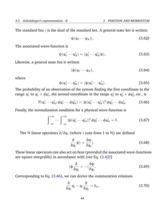 3.5 Schr¨dinger’s representation - II
        o                                                        3 POSITION AND MOMENTUM

The standard bra is the dual of the standard ket. A general state ket is written

                                          ψ(q1 · · · qN ) .                            (3.62)

The associated wave-function is

                               ψ(q1 · · · qN ) = q1 · · · qN |ψ .                      (3.63)

Likewise, a general state bra is written

                                           φ(q1 · · · qN ),                            (3.64)

where
                                φ(q1 · · · qN ) = φ|q1 · · · qN .                      (3.65)
The probability of an observation of the system ﬁnding the ﬁrst coordinate in the
range q1 to q1 + dq1 , the second coordinate in the range q2 to q2 + dq2 , etc., is

                P(q1 · · · qN ; dq1 · · · dqN ) = |ψ(q1 · · · qN )|2 dq1 · · · dqN .   (3.66)

Finally, the normalization condition for a physical wave-function is
                        +∞         +∞
                             ···        |ψ(q1 · · · qN )|2 dq1 · · · dqN = 1.          (3.67)
                        −∞         −∞


   The N linear operators ∂/∂qi (where i runs from 1 to N) are deﬁned
                                           ∂      ∂ψ
                                              ψ =     .                                (3.68)
                                          ∂qi     ∂qi
These linear operators can also act on bras (provided the associated wave-functions
are square integrable) in accordance with [see Eq. (3.42)]
                                               ∂     ∂φ
                                          φ       =−     .                             (3.69)
                                              ∂qi    ∂qi
Corresponding to Eq. (3.46), we can derive the commutation relations
                                      ∂            ∂
                                         qj − q j     = δij .                          (3.70)
                                     ∂qi          ∂qi

                                                 44
 