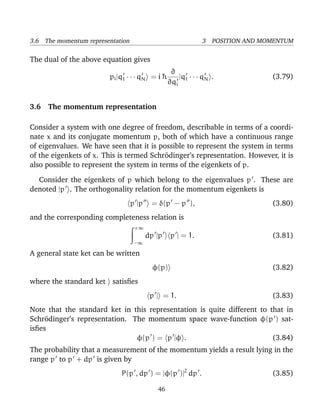 3.6 The momentum representation                              3 POSITION AND MOMENTUM

The dual of the above equation gives
                                                  ∂
                        pi |q1 · · · qN = i ¯
                                            h       |q · · · qN .             (3.79)
                                                 ∂qi 1


3.6 The momentum representation

Consider a system with one degree of freedom, describable in terms of a coordi-
nate x and its conjugate momentum p, both of which have a continuous range
of eigenvalues. We have seen that it is possible to represent the system in terms
of the eigenkets of x. This is termed Schr¨dinger’s representation. However, it is
                                           o
also possible to represent the system in terms of the eigenkets of p.

  Consider the eigenkets of p which belong to the eigenvalues p . These are
denoted |p . The orthogonality relation for the momentum eigenkets is
                                  p |p    = δ(p − p ),                        (3.80)
and the corresponding completeness relation is
                                   +∞
                                         dp |p    p | = 1.                    (3.81)
                                   −∞

A general state ket can be written
                                           φ(p)                               (3.82)
where the standard ket satisﬁes
                                          p | = 1.                            (3.83)
Note that the standard ket in this representation is quite different to that in
Schr¨dinger’s representation. The momentum space wave-function φ(p ) sat-
     o
isﬁes
                               φ(p ) = p |φ .                            (3.84)
The probability that a measurement of the momentum yields a result lying in the
range p to p + dp is given by
                            P(p , dp ) = |φ(p )|2 dp .                        (3.85)

                                            46
 