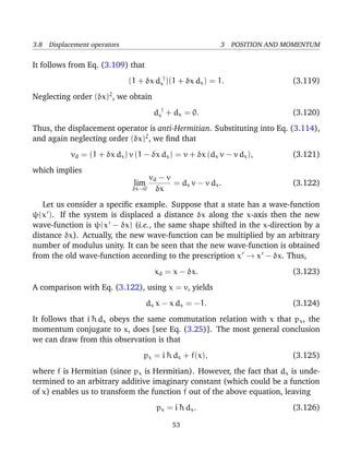3.8 Displacement operators                               3 POSITION AND MOMENTUM

It follows from Eq. (3.109) that
                             (1 + δx dx† )(1 + δx dx ) = 1.              (3.119)
Neglecting order (δx)2 , we obtain
                                      dx† + dx = 0.                      (3.120)
Thus, the displacement operator is anti-Hermitian. Substituting into Eq. (3.114),
and again neglecting order (δx)2 , we ﬁnd that
           vd = (1 + δx dx ) v (1 − δx dx ) = v + δx (dx v − v dx ),     (3.121)
which implies
                                   vd − v
                              lim         = dx v − v d x .               (3.122)
                              δx→0   δx
   Let us consider a speciﬁc example. Suppose that a state has a wave-function
ψ(x ). If the system is displaced a distance δx along the x-axis then the new
wave-function is ψ(x − δx) (i.e., the same shape shifted in the x-direction by a
distance δx). Actually, the new wave-function can be multiplied by an arbitrary
number of modulus unity. It can be seen that the new wave-function is obtained
from the old wave-function according to the prescription x → x − δx. Thus,
                                      xd = x − δx.                       (3.123)
A comparison with Eq. (3.122), using x = v, yields
                                    dx x − x dx = −1.                    (3.124)
It follows that i ¯ dx obeys the same commutation relation with x that px , the
                  h
momentum conjugate to x, does [see Eq. (3.25)]. The most general conclusion
we can draw from this observation is that
                                 px = i ¯ dx + f(x),
                                        h                                (3.125)
where f is Hermitian (since px is Hermitian). However, the fact that dx is unde-
termined to an arbitrary additive imaginary constant (which could be a function
of x) enables us to transform the function f out of the above equation, leaving
                                      px = i ¯ d x .
                                             h                           (3.126)

                                           53
 