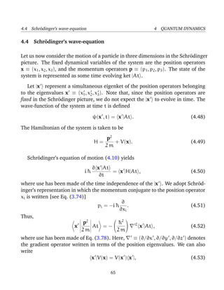 4.4 Schr¨dinger’s wave-equation
        o                                                   4 QUANTUM DYNAMICS

4.4 Schr¨ dinger’s wave-equation
        o

Let us now consider the motion of a particle in three dimensions in the Schr¨dinger
                                                                              o
picture. The ﬁxed dynamical variables of the system are the position operators
x ≡ (x1 , x2 , x3 ), and the momentum operators p ≡ (p1 , p2 , p3 ). The state of the
system is represented as some time evolving ket |At .

   Let |x represent a simultaneous eigenket of the position operators belonging
to the eigenvalues x ≡ (x1 , x2 , x3 ). Note that, since the position operators are
ﬁxed in the Schr¨dinger picture, we do not expect the |x to evolve in time. The
                o
wave-function of the system at time t is deﬁned

                                   ψ(x , t) = x |At .                        (4.48)

The Hamiltonian of the system is taken to be
                                        p2
                                   H=      + V(x).                           (4.49)
                                        2m

   Schr¨dinger’s equation of motion (4.10) yields
       o
                                   ∂ x |At
                              i¯
                               h           = x |H|At ,                       (4.50)
                                      ∂t
where use has been made of the time independence of the |x . We adopt Schr¨d-
                                                                            o
inger’s representation in which the momentum conjugate to the position operator
xi is written [see Eq. (3.74)]
                                             ∂
                                  pi = −i ¯
                                          h     .                        (4.51)
                                            ∂xi
Thus,
                             p2             ¯2  2
                                              
                                            h
                         x      At = −            x |At ,               (4.52)
                            2m             2m
where use has been made of Eq. (3.78). Here,     ≡ (∂/∂x , ∂/∂y , ∂/∂z ) denotes
the gradient operator written in terms of the position eigenvalues. We can also
write
                               x |V(x) = V(x ) x |,                       (4.53)

                                          65
 