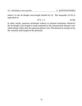 4.4 Schr¨dinger’s wave-equation
        o                                                 4 QUANTUM DYNAMICS

where λ is the de Broglie wave-length divided by 2π. The inequality (4.76) is
       ¯
equivalent to
                                    ¯
                                  | λ|    1.                          (4.78)
In other words, quantum mechanics reduces to classical mechanics whenever
the de Broglie wave-length is small compared to the characteristic distance over
which things (other than the quantum phase) vary. This distance is usually set by
the variation scale-length of the potential.




                                       70
 