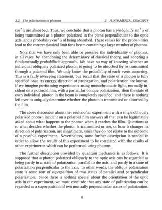 2.2 The polarization of photons                          2 FUNDAMENTAL CONCEPTS


cos2 α are absorbed. Thus, we conclude that a photon has a probability sin 2 α of
being transmitted as a photon polarized in the plane perpendicular to the optic
axis, and a probability cos2 α of being absorbed. These values for the probabilities
lead to the correct classical limit for a beam containing a large number of photons.

   Note that we have only been able to preserve the individuality of photons,
in all cases, by abandoning the determinacy of classical theory, and adopting a
fundamentally probabilistic approach. We have no way of knowing whether an
individual obliquely polarized photon is going to be absorbed by or transmitted
through a polaroid ﬁlm. We only know the probability of each event occurring.
This is a fairly sweeping statement, but recall that the state of a photon is fully
speciﬁed once its energy, direction of propagation, and polarization are known.
If we imagine performing experiments using monochromatic light, normally in-
cident on a polaroid ﬁlm, with a particular oblique polarization, then the state of
each individual photon in the beam is completely speciﬁed, and there is nothing
left over to uniquely determine whether the photon is transmitted or absorbed by
the ﬁlm.

   The above discussion about the results of an experiment with a single obliquely
polarized photon incident on a polaroid ﬁlm answers all that can be legitimately
asked about what happens to the photon when it reaches the ﬁlm. Questions as
to what decides whether the photon is transmitted or not, or how it changes its
direction of polarization, are illegitimate, since they do not relate to the outcome
of a possible experiment. Nevertheless, some further description is needed in
order to allow the results of this experiment to be correlated with the results of
other experiments which can be performed using photons.

   The further description provided by quantum mechanics is as follows. It is
supposed that a photon polarized obliquely to the optic axis can be regarded as
being partly in a state of polarization parallel to the axis, and partly in a state of
polarization perpendicular to the axis. In other words, the oblique polarization
state is some sort of superposition of two states of parallel and perpendicular
polarization. Since there is nothing special about the orientation of the optic
axis in our experiment, we must conclude that any state of polarization can be
regarded as a superposition of two mutually perpendicular states of polarization.

                                          8
 