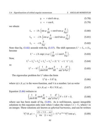 5.4 Eigenfunctions of orbital angular momentum                 5 ANGULAR MOMENTUM

                                    y = r sin θ sin ϕ,                      (5.78)
                                    z = r cos θ,                            (5.79)
we obtain
                                       ∂                  ∂
                        Lx = i ¯ sin ϕ
                               h          + cot θ cos ϕ                  (5.80)
                                      ∂θ                 ∂ϕ
                                         ∂                  ∂
                    Ly = −i ¯ cos ϕ
                               h            − cot θ sin ϕ                (5.81)
                                         ∂θ                ∂ϕ
                                  ∂
                    Lz = −i ¯  h    .                                    (5.82)
                                 ∂ϕ
Note that Eq. (5.82) accords with Eq. (5.57). The shift operators L± = Lx ± i Ly
become
                                            ∂             ∂
                     L± = ±¯ exp(±i ϕ)
                            h                  ± i cot θ      .          (5.83)
                                            ∂θ           ∂ϕ
Now,
                 L2 = Lx2 + Ly2 + Lz2 = Lz2 + (L+ L− + L− L+ )/2,        (5.84)
so
                                                  1 ∂2 
                                                                
                      2     2 1    ∂        ∂
                     L = −¯
                          h            sin θ   +           .                (5.85)
                              sin θ ∂θ       ∂θ sin2 θ ∂ϕ2

     The eigenvalue problem for L2 takes the form
                                      L2 ψ = λ ¯ 2 ψ,
                                               h                            (5.86)
where ψ(r, θ, ϕ) is the wave-function, and λ is a number. Let us write
                               ψ(r, θ, ϕ) = R(r) Y(θ, ϕ).                   (5.87)
Equation (5.86) reduces to
                                          1 ∂2 
                                                       
                        1 ∂          ∂
                              sin θ   +           Y + λ Y = 0,             (5.88)
                      sin θ ∂θ       ∂θ sin2 θ ∂ϕ2
where use has been made of Eq. (5.85). As is well-known, square integrable
solutions to this equation only exist when λ takes the values l (l + 1), where l is
an integer. These solutions are known as spherical harmonics, and can be written
                               2 l + 1 (l − m)!
                Ylm (θ, ϕ) =                    (−1)m e i m ϕ Pl (cos ϕ),
                                                               m
                                                                            (5.89)
                                 4π (l + m)!

                                            82
 