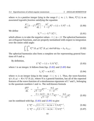 5.4 Eigenfunctions of orbital angular momentum                   5 ANGULAR MOMENTUM

                                                                   m
where m is a positive integer lying in the range 0 ≤ m ≤ l. Here, Pl (ξ) is an
associated Legendre function satisfying the equation
                                m
                   d        2 dPl    m2 m               m
                      (1 − ξ )    −      P + l (l + 1) Pl = 0.
                                        2 l
                                                                              (5.90)
                   dξ          dξ   1−ξ
We deﬁne
                                    Yl−m = (−1)m (Ylm )∗ ,                    (5.91)
which allows m to take the negative values −l ≤ m < 0. The spherical harmonics
are orthogonal functions, and are properly normalized with respect to integration
over the entire solid angle:
                   π   2π
                            Ylm∗ (θ, ϕ) Ylm (θ, ϕ) sin θ dθ dϕ = δll δmm .    (5.92)
                   0   0

The spherical harmonics also form a complete set for representing general func-
tions of θ and ϕ.

   By deﬁnition,
                                  L2 Ylm = l (l + 1) ¯ 2 Ylm ,
                                                     h                        (5.93)
where l is an integer. It follows from Eqs. (5.82) and (5.89) that
                                      Lz Ylm = m ¯ Ylm ,
                                                 h                            (5.94)
where m is an integer lying in the range −l ≤ m ≤ l. Thus, the wave-function
ψ(r, θ, ϕ) = R(r) Ylm (θ, φ), where R is a general function, has all of the expected
features of the wave-function of a simultaneous eigenstate of L2 and Lz belonging
to the quantum numbers l and m. The well-known formula
                     m
                   dPl       1     m+1     mξ m
                       = √        Pl   −        P
                    dξ     1 − ξ2         1 − ξ2 l
                           (l + m)(l − m + 1) m−1     mξ m
                       = −      √              Pl  +       P                  (5.95)
                                   1 − ξ2            1 − ξ2 l
can be combined with Eqs. (5.83) and (5.89) to give
                       L+ Ylm = l (l + 1) − m (m + 1) ¯ Ylm+1 ,
                                                      h                       (5.96)
                       L− Ylm = l (l + 1) − m (m − 1) ¯ Ylm−1 .
                                                      h                       (5.97)

                                              83
 
