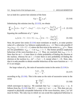 5.6 Energy levels of the hydrogen atom                                  5 ANGULAR MOMENTUM

Let us look for a power-law solution of the form

                                      f(y) =          c n yn .                         (5.114)
                                                 n

Substituting this solution into Eq. (5.113), we obtain

                        n−2           n−1                   n−2     2 µ e2 a n−1
       cn n (n − 1) y         − 2ny         − l (l + 1) y         +          y     = 0. (5.115)
   n                                                                4π 0 ¯ 2
                                                                          h
Equating the coefﬁcients of yn−2 gives
                                                          2 µ e2 a 
                                                                           

           cn [n (n − 1) − l (l + 1)] = cn−1 2 (n − 1) −            .                 (5.116)
                                                          4π 0 ¯ 2
                                                                h
Now, the power law series (5.114) must terminate at small n, at some positive
value of n, otherwise f(y) behaves unphysically as y → 0. This is only possible if
[nmin (nmin −1)−l (l+1)] = 0, where the ﬁrst term in the series is cnmin ynmin . There
are two possibilities: nmin = −l or nmin = l + 1. The former predicts unphysical
behaviour of the wave-function at y = 0. Thus, we conclude that nmin = l + 1.
Note that for an l = 0 state there is a ﬁnite probability of ﬁnding the electron at
the nucleus, whereas for an l > 0 state there is zero probability of ﬁnding the
electron at the nucleus (i.e., |ψ|2 = 0 at r = 0, except when l = 0). Note, also,
that it is only possible to obtain sensible behaviour of the wave-function as r → 0
if l is an integer.

   For large values of y, the ratio of successive terms in the series (5.114) is
                                            cn y   2y
                                                 =    ,                                (5.117)
                                            cn−1   n
according to Eq. (5.116). This is the same as the ratio of successive terms in the
series
                                        (2 y)n
                                               ,                          (5.118)
                                     n    n!
which converges to exp(2 y). We conclude that f(y) → exp(2 y) as y → ∞. It
follows from Eq. (5.112) that R(r) → exp(r/a)/r as r → ∞. This does not cor-
respond to physically acceptable behaviour of the wave-function, since |ψ|2 dV
must be ﬁnite. The only way in which we can avoid this unphysical behaviour is

                                                87
 