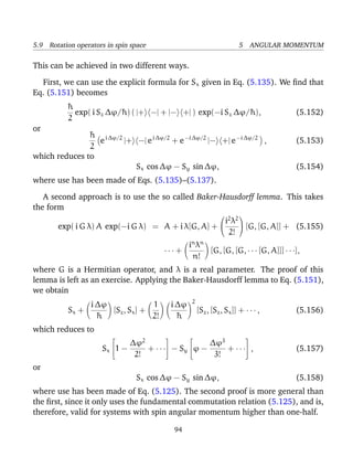 5.9 Rotation operators in spin space                                     5 ANGULAR MOMENTUM

This can be achieved in two different ways.

  First, we can use the explicit formula for Sx given in Eq. (5.135). We ﬁnd that
Eq. (5.151) becomes
          ¯
          h
            exp( i Sz ∆ϕ/¯ ) ( |+ −| + |− +| ) exp(−i Sz ∆ϕ/¯ ),
                         h                                  h                        (5.152)
          2
or
               ¯ i ∆ϕ/2
               h
                 e      |+ −| e i ∆ϕ/2 + e −i ∆ϕ/2 |− +| e −i ∆ϕ/2 ,                 (5.153)
               2
which reduces to
                           Sx cos ∆ϕ − Sy sin ∆ϕ,                                    (5.154)
where use has been made of Eqs. (5.135)–(5.137).

   A second approach is to use the so called Baker-Hausdorff lemma. This takes
the form
                                                      i 2 λ2 
                                                                        

        exp( i G λ) A exp(−i G λ) = A + i λ[G, A] +           [G, [G, A]] + (5.155)
                                                        2!
                                             i n λn
                                       ··· +        [G, [G, [G, · · · [G, A]]] · · ·],
                                               n!
where G is a Hermitian operator, and λ is a real parameter. The proof of this
lemma is left as an exercise. Applying the Baker-Hausdorff lemma to Eq. (5.151),
we obtain
                                                   2
                i ∆ϕ              1         i ∆ϕ
           Sx +      [Sz , Sx ] +                      [Sz , [Sz , Sx ]] + · · · ,   (5.156)
                  ¯
                  h               2!          ¯
                                              h
which reduces to
                              ∆ϕ2                  ∆ϕ3
                                                                          

                      Sx 1 −     + ···  − S ϕ −
                                             y         + · · · ,                    (5.157)
                               2!                   3!
or
                                Sx cos ∆ϕ − Sy sin ∆ϕ,                               (5.158)
where use has been made of Eq. (5.125). The second proof is more general than
the ﬁrst, since it only uses the fundamental commutation relation (5.125), and is,
therefore, valid for systems with spin angular momentum higher than one-half.

                                            94
 