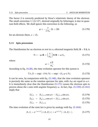 5.11 Spin precession                                                    5 ANGULAR MOMENTUM

The factor 2 is correctly predicted by Dirac’s relativistic theory of the electron.
The small correction 1/(2π 137), derived originally by Schwinger, is due to quan-
tum ﬁeld effects. We shall ignore this correction in the following, so
                                                  e
                                      µ     −        (L + 2 S)                      (5.170)
                                                2 me
for an electron (here, e > 0).


5.11 Spin precession

The Hamiltonian for an electron at rest in a z-directed magnetic ﬁeld, B = B ^, is
                                                                             z
                                                   e
                              H = −µ·B =              S·B = ω Sz ,                  (5.171)
                                                   me
where
                                         eB
                                            . ω=                                    (5.172)
                                         me
According to Eq. (4.28), the time evolution operator for this system is

                       T (t, 0) = exp(−i Ht/¯ ) = exp(−i Sz ω t/¯ ).
                                            h                   h                   (5.173)

It can be seen, by comparison with Eq. (5.148), that the time evolution operator
is precisely the same as the rotation operator for spin, with ∆ϕ set equal to ω t.
It is immediately clear that the Hamiltonian (5.171) causes the electron spin to
precess about the z-axis with angular frequency ω. In fact, Eqs. (5.159)–(5.161)
imply that

                         Sx   t   =   Sx   t=0 cos ωt   − Sy     t=0 sin ωt,        (5.174)
                         Sy   t   =   Sy   t=0 cos ωt   + Sx     t=0 sin ωt,        (5.175)
                         Sz   t   =   Sz   t=0 .                                    (5.176)

The time evolution of the state ket is given by analogy with Eq. (5.164):

                  |A, t = e−i ω t/2 +|A, 0 |+ + e i ω t/2 −|A, 0 |− .               (5.177)


                                                   97
 