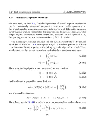 5.12 Pauli two-component formalism                                5 ANGULAR MOMENTUM

5.12 Pauli two-component formalism

We have seen, in Sect. 5.4, that the eigenstates of orbital angular momentum
can be conveniently represented as spherical harmonics. In this representation,
the orbital angular momentum operators take the form of differential operators
involving only angular coordinates. It is conventional to represent the eigenstates
of spin angular momentum as column (or row) matrices. In this representation,
the spin angular momentum operators take the form of matrices.

   The matrix representation of a spin one-half system was introduced by Pauli in
1926. Recall, from Sect. 5.9, that a general spin ket can be expressed as a linear
combination of the two eigenkets of Sz belonging to the eigenvalues ±¯ /2. These
                                                                      h
are denoted |± . Let us represent these basis eigenkets as column matrices:
                                                  
                                            1
                               |+        →   ≡ χ+ ,                         (5.180)
                                            0
                                                  
                                            0
                               |−        →   ≡ χ− .                         (5.181)
                                            1

The corresponding eigenbras are represented as row matrices:

                                +| → (1, 0) ≡ χ† ,
                                               +                              (5.182)
                                −| → (0, 1) ≡ χ† .
                                               −                              (5.183)

In this scheme, a general bra takes the form
                                                                 
                                                            +|A
                    |A = +|A |+ + −|A |− →                       ,          (5.184)
                                                            −|A

and a general ket becomes

                   A| = A|+ +| + A|− −| → ( A|+ , A|− ).                      (5.185)

The column matrix (5.184) is called a two-component spinor, and can be written
                                                
                             +|A         c
                                     =  + = c χ +c χ ,
                     χ≡                        + +  − −                      (5.186)
                             −|A         c−

                                              99
 