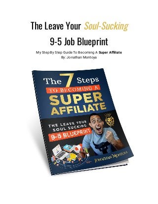 The Leave Your Soul-Sucking
9-5 Job Blueprint
My Step By Step Guide To Becoming A Super Affiliate
By: Jonathan Montoya
 
