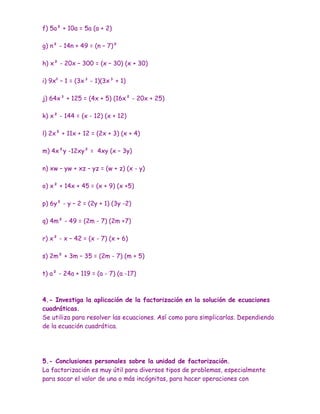 f) 5a² + 10a = 5a (a + 2)

g) n² - 14n + 49 = (n – 7)²

h) x² - 20x – 300 = (x – 30) (x + 30)

i) 9x6 – 1 = (3x³ - 1)(3x³ + 1)

j) 64x³ + 125 = (4x + 5) (16x² - 20x + 25)

k) x² - 144 = (x - 12) (x + 12)

l) 2x² + 11x + 12 = (2x + 3) (x + 4)

m) 4x²y -12xy² = 4xy (x – 3y)

n) xw – yw + xz – yz = (w + z) (x - y)

o) x² + 14x + 45 = (x + 9) (x +5)

p) 6y² - y – 2 = (2y + 1) (3y -2)

q) 4m² - 49 = (2m - 7) (2m +7)

r) x² - x – 42 = (x - 7) (x + 6)

s) 2m² + 3m – 35 = (2m - 7) (m + 5)

t) a² - 24a + 119 = (a - 7) (a -17)



4.- Investiga la aplicación de la factorización en la solución de ecuaciones
cuadráticas.
Se utiliza para resolver las ecuaciones. Así como para simplicarlas. Dependiendo
de la ecuación cuadrática.




5.- Conclusiones personales sobre la unidad de factorización.
La factorización es muy útil para diversos tipos de problemas, especialmente
para sacar el valor de una o más incógnitas, para hacer operaciones con
 