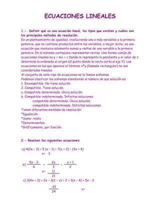 ECUACIONES LINEALES

1.- Definir qué es una ecuación lineal, los tipos que existen y cuáles son
los principales métodos de resolución.
Es un planteamiento de igualdad, involucrando una o más variables a la primera
potencia, que no contiene productos entre las variables, o mejor dicho, es una
ecuación que involucra solamente sumas y restas de una variable a la primera
potencia. En el sistema cartesiano representan rectas. Una forma común de
ecuaciones lineales es y = mx + c Donde m representa la pendiente y el valor de c
determina la ordenada al origen (el punto donde la recta corta al eje Y). Las
ecuaciones en las que aparece el término x*y (llamado rectangular) no son
consideradas lineales.
Al conjunto de este tipo de ecuaciones se le llaman sistemas.
Podemos clasificar los sistemas atendiendo al número de sus solución es:
1. Incompatible. No tiene solución.
2. Compatible. Tiene solución.
a. Compatible determinado. Única solución.
b. Compatible indeterminado. Infinitas soluciones.
        -compatible determinado. Única solución.
        -compatible indeterminado. Infinitas soluciones.
Tienen diferentes metódos de resolución:
*Igualación.
*Suma- resta.
*Determinantes.
*Gráficamente, por función.



2.- Resolver las siguientes ecuaciones:

a) 4(2x – 3) + 5 (x – 1) = 7(x + 2) – (3x + 4)
               x= 3

     5x - 3           2x         x+1
b)             +            =
       4              3            2
               x=     11
                      21
 c) 3(4x + 3) + 2x – 3(2 – x) = 2 + 3(x – 4) + 5x – 2

                     -15
                                            x=
                     24
 