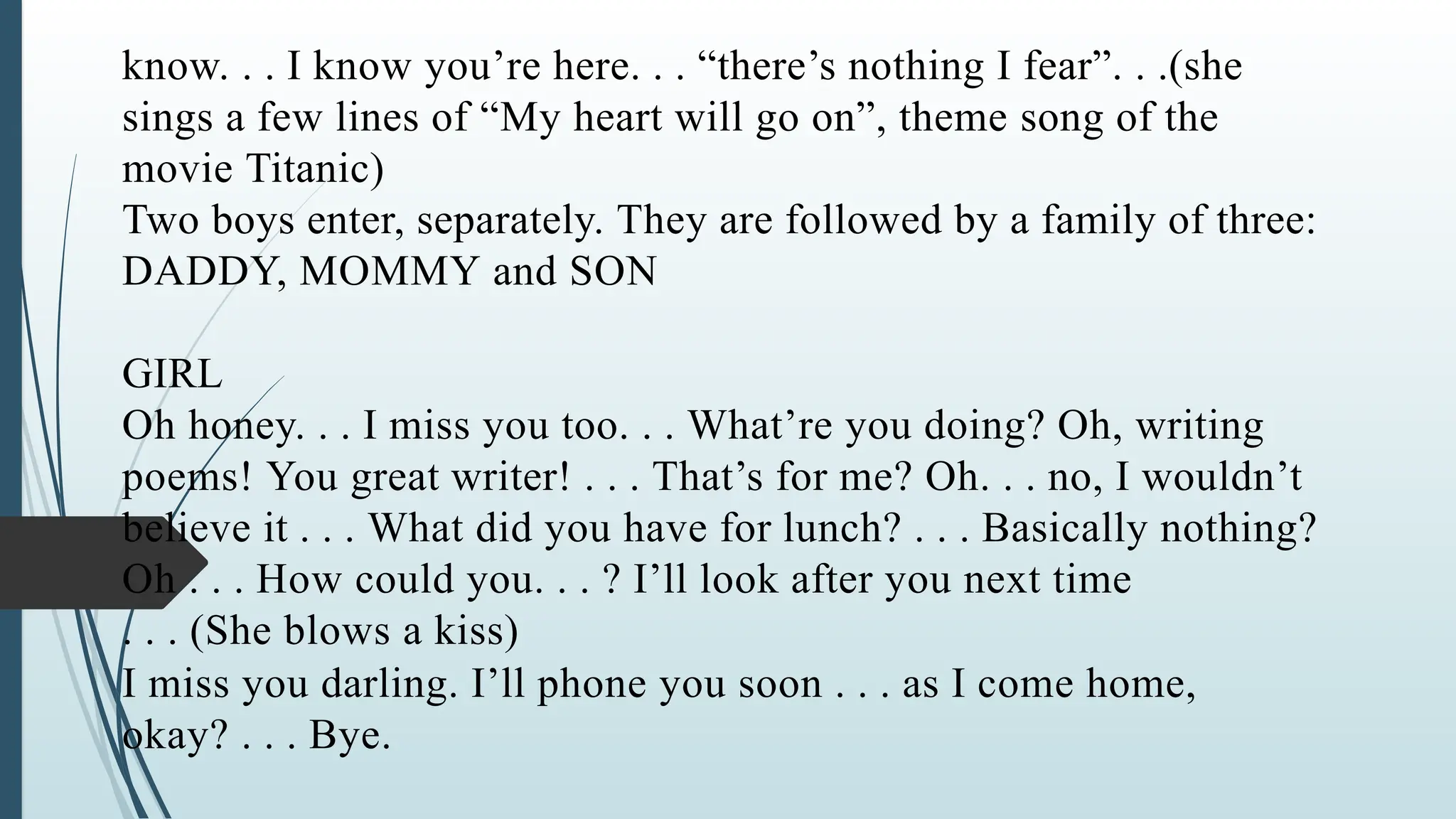 know. . . I know you’re here. . . “there’s nothing I fear”. . .(she
sings a few lines of “My heart will go on”, theme song of the
movie Titanic)
Two boys enter, separately. They are followed by a family of three:
DADDY, MOMMY and SON
GIRL
Oh honey. . . I miss you too. . . What’re you doing? Oh, writing
poems! You great writer! . . . That’s for me? Oh. . . no, I wouldn’t
believe it . . . What did you have for lunch? . . . Basically nothing?
Oh . . . How could you. . . ? I’ll look after you next time
. . . (She blows a kiss)
I miss you darling. I’ll phone you soon . . . as I come home,
okay? . . . Bye.
 