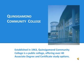 QUINSIGAMOND 
COMMUNITY COLLEGE 
Established in 1963, Quinsigamond Community 
College is a public college, offering over 40 
Associate Degree and Certificate study options. 
 