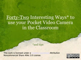 Forty-Two  Interesting Ways* to use your Pocket Video Camera in the Classroom *and tips This work is licensed under a  Creative Commons  Attribution Noncommercial Share Alike 3.0 License. 