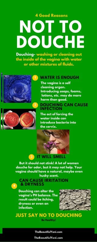 Douching- washing or cleaning out
the inside of the vagina with water
or other mixtures of fluids.
4 Good Reasons
The vagina is a self
cleaning organ.
Introducing soaps, foams,
lotions, etc. may do more
harm than good.
NOT TO
DOUCHE
WATER IS ENOUGH1
The act of forcing the
water inside can
introduce bacteria into
the cervix.
DOUCHING CAN CAUSE
INFECTION
2
Be Healthy!
Douching can alter the
vagina's PH balance. The
result could be itching,
dryness or even an
infection.
But it should not stink! A lot of women
douche for odor, but it may not help. Your
vagina should have a natural, maybe even
husky scent.
TheBeautifulYoni.com
IT WILL SMELL
CAN CAUSE IRRITATION
& DRYNESS
JUST SAY NO TO DOUCHING
3
4
 