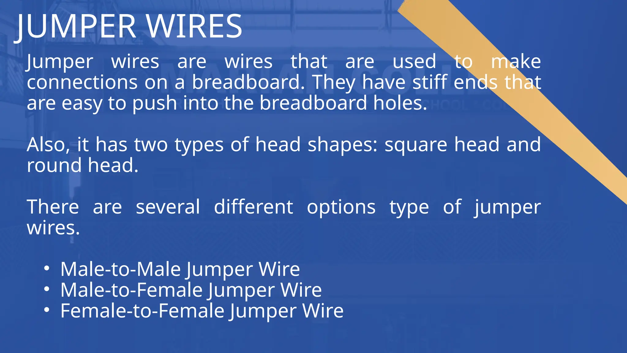 JUMPER WIRES
Jumper wires are wires that are used to make
connections on a breadboard. They have stiff ends that
are easy to push into the breadboard holes.
Also, it has two types of head shapes: square head and
round head.
There are several different options type of jumper
wires.
• Male-to-Male Jumper Wire
• Male-to-Female Jumper Wire
• Female-to-Female Jumper Wire
 