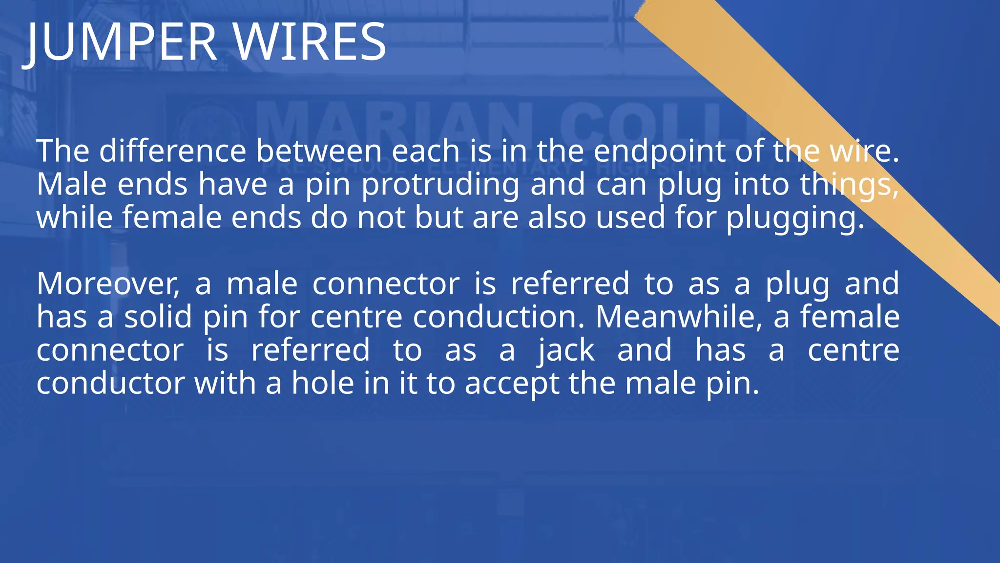 JUMPER WIRES
The difference between each is in the endpoint of the wire.
Male ends have a pin protruding and can plug into things,
while female ends do not but are also used for plugging.
Moreover, a male connector is referred to as a plug and
has a solid pin for centre conduction. Meanwhile, a female
connector is referred to as a jack and has a centre
conductor with a hole in it to accept the male pin.
 