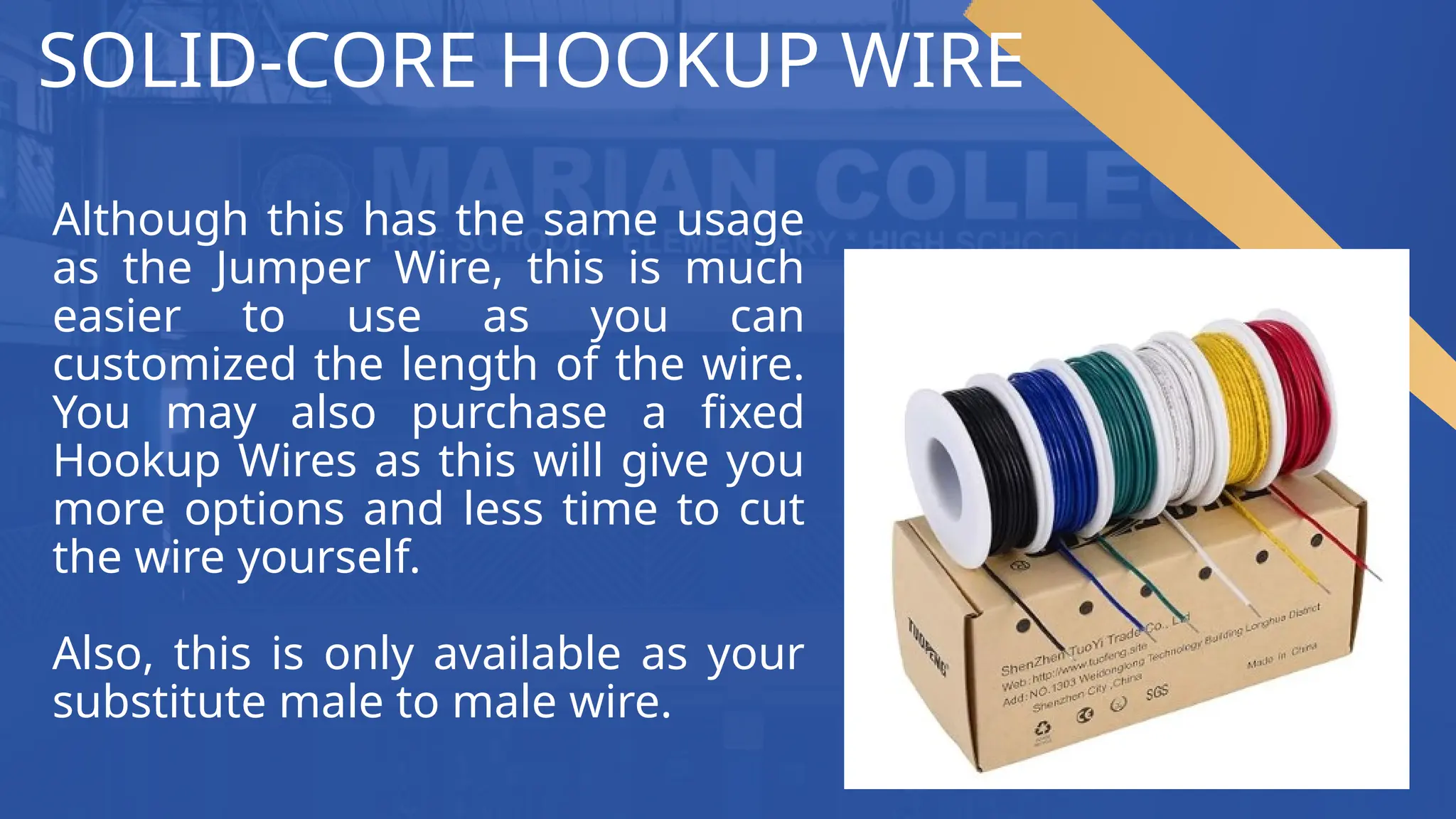 SOLID-CORE HOOKUP WIRE
Although this has the same usage
as the Jumper Wire, this is much
easier to use as you can
customized the length of the wire.
You may also purchase a fixed
Hookup Wires as this will give you
more options and less time to cut
the wire yourself.
Also, this is only available as your
substitute male to male wire.
 