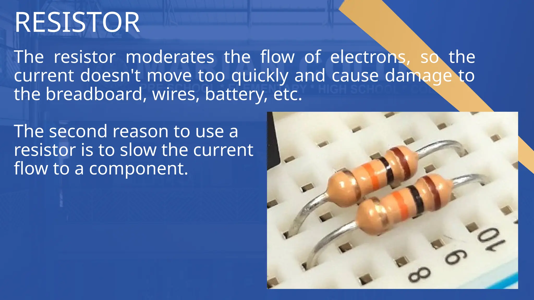 RESISTOR
The resistor moderates the flow of electrons, so the
current doesn't move too quickly and cause damage to
the breadboard, wires, battery, etc.
The second reason to use a
resistor is to slow the current
flow to a component.
 