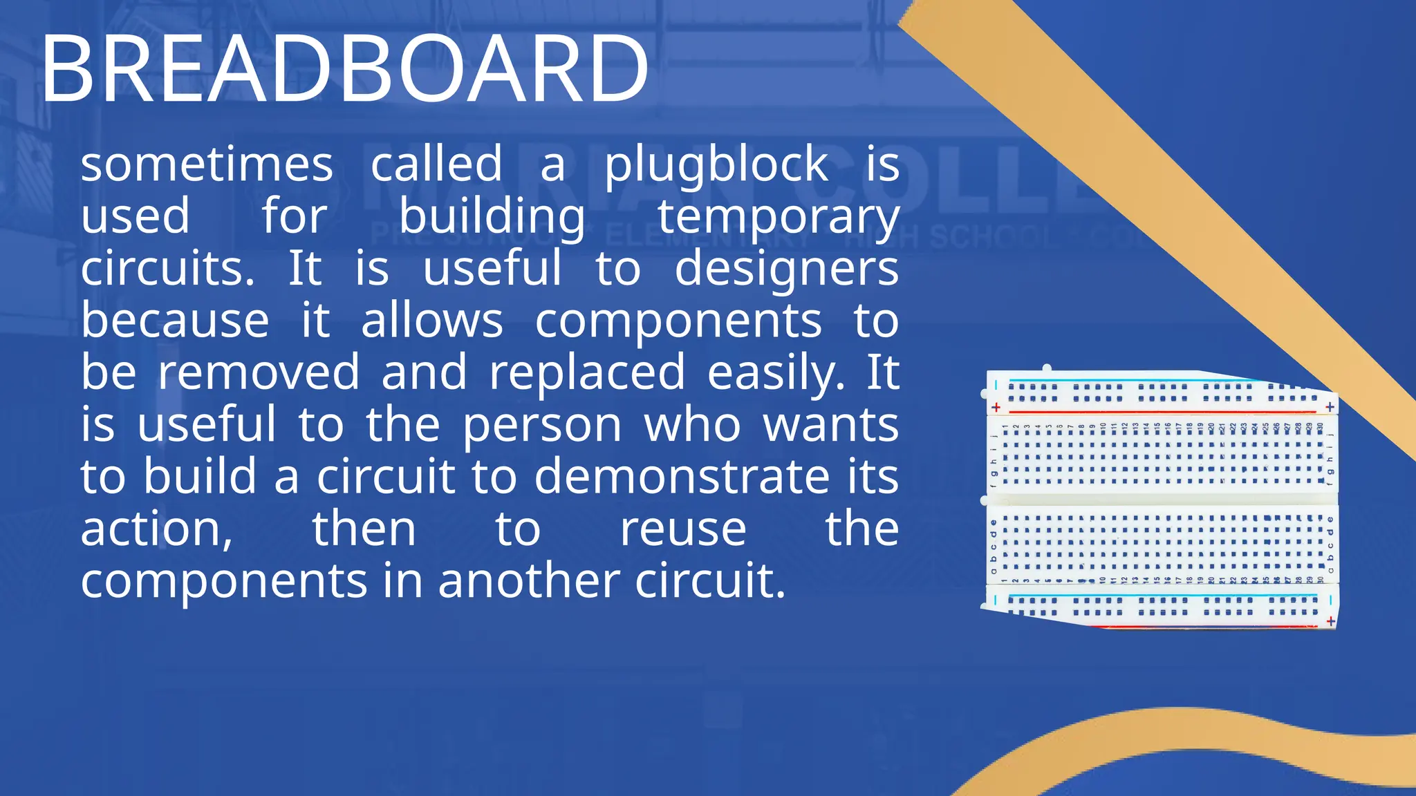 BREADBOARD
sometimes called a plugblock is
used for building temporary
circuits. It is useful to designers
because it allows components to
be removed and replaced easily. It
is useful to the person who wants
to build a circuit to demonstrate its
action, then to reuse the
components in another circuit.
 