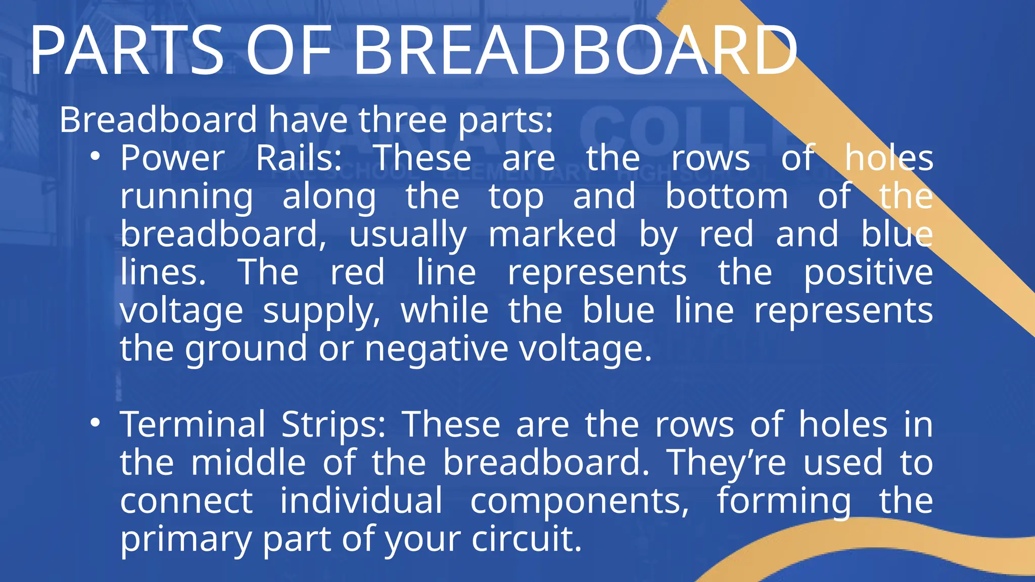 PARTS OF BREADBOARD
Breadboard have three parts:
• Power Rails: These are the rows of holes
running along the top and bottom of the
breadboard, usually marked by red and blue
lines. The red line represents the positive
voltage supply, while the blue line represents
the ground or negative voltage.
• Terminal Strips: These are the rows of holes in
the middle of the breadboard. They’re used to
connect individual components, forming the
primary part of your circuit.
 
