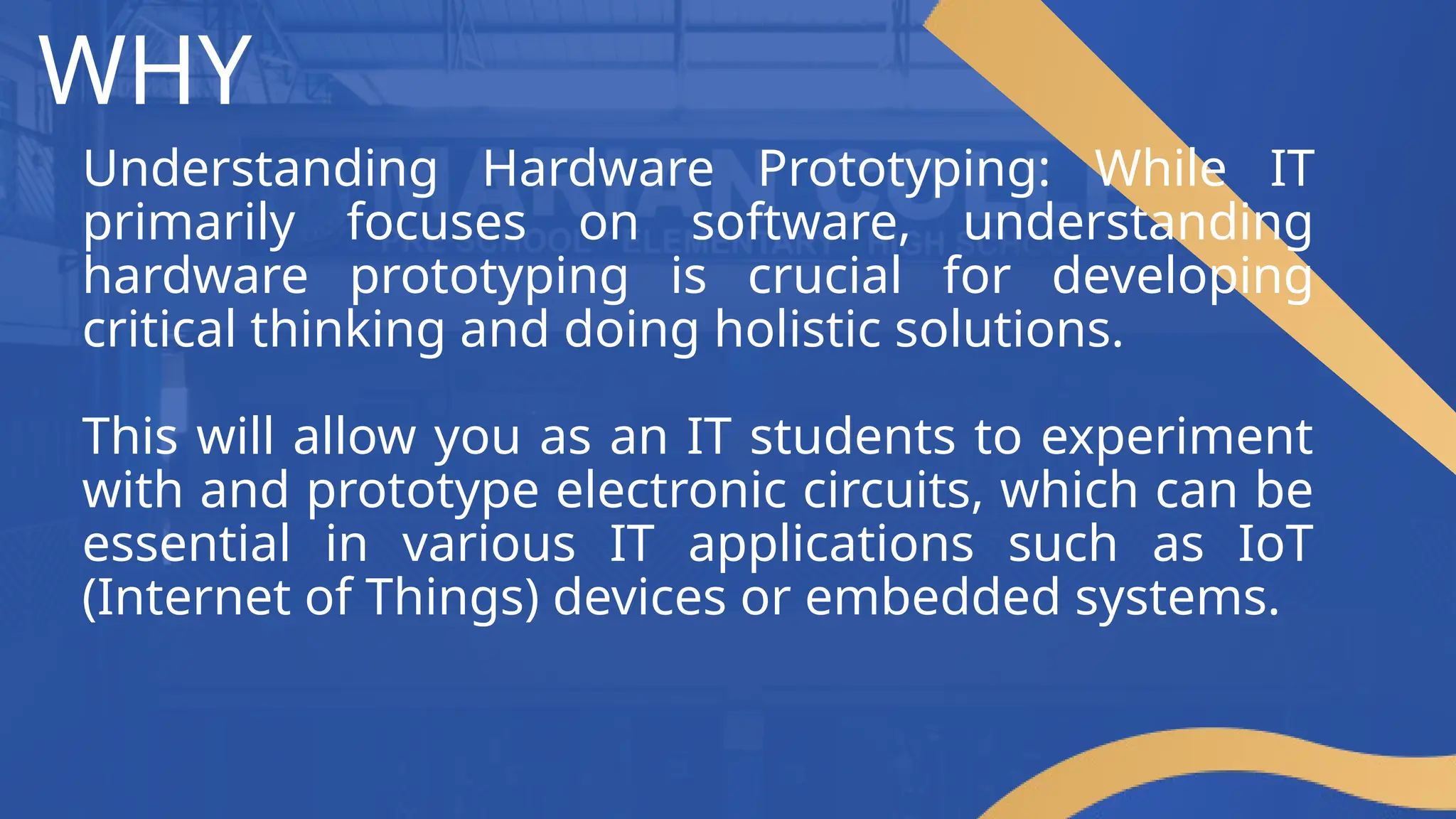 WHY
Understanding Hardware Prototyping: While IT
primarily focuses on software, understanding
hardware prototyping is crucial for developing
critical thinking and doing holistic solutions.
This will allow you as an IT students to experiment
with and prototype electronic circuits, which can be
essential in various IT applications such as IoT
(Internet of Things) devices or embedded systems.
 