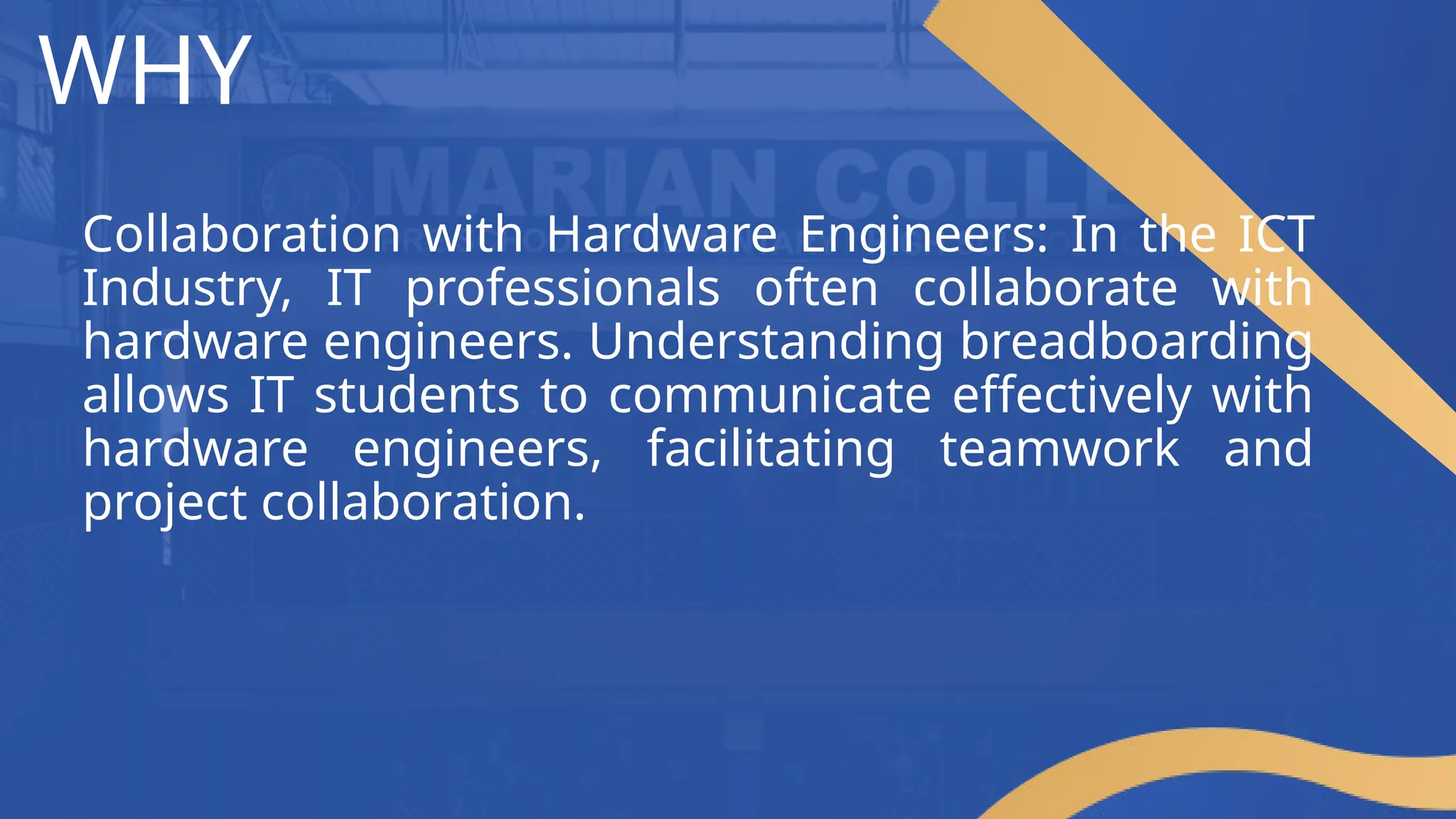WHY
Collaboration with Hardware Engineers: In the ICT
Industry, IT professionals often collaborate with
hardware engineers. Understanding breadboarding
allows IT students to communicate effectively with
hardware engineers, facilitating teamwork and
project collaboration.
 