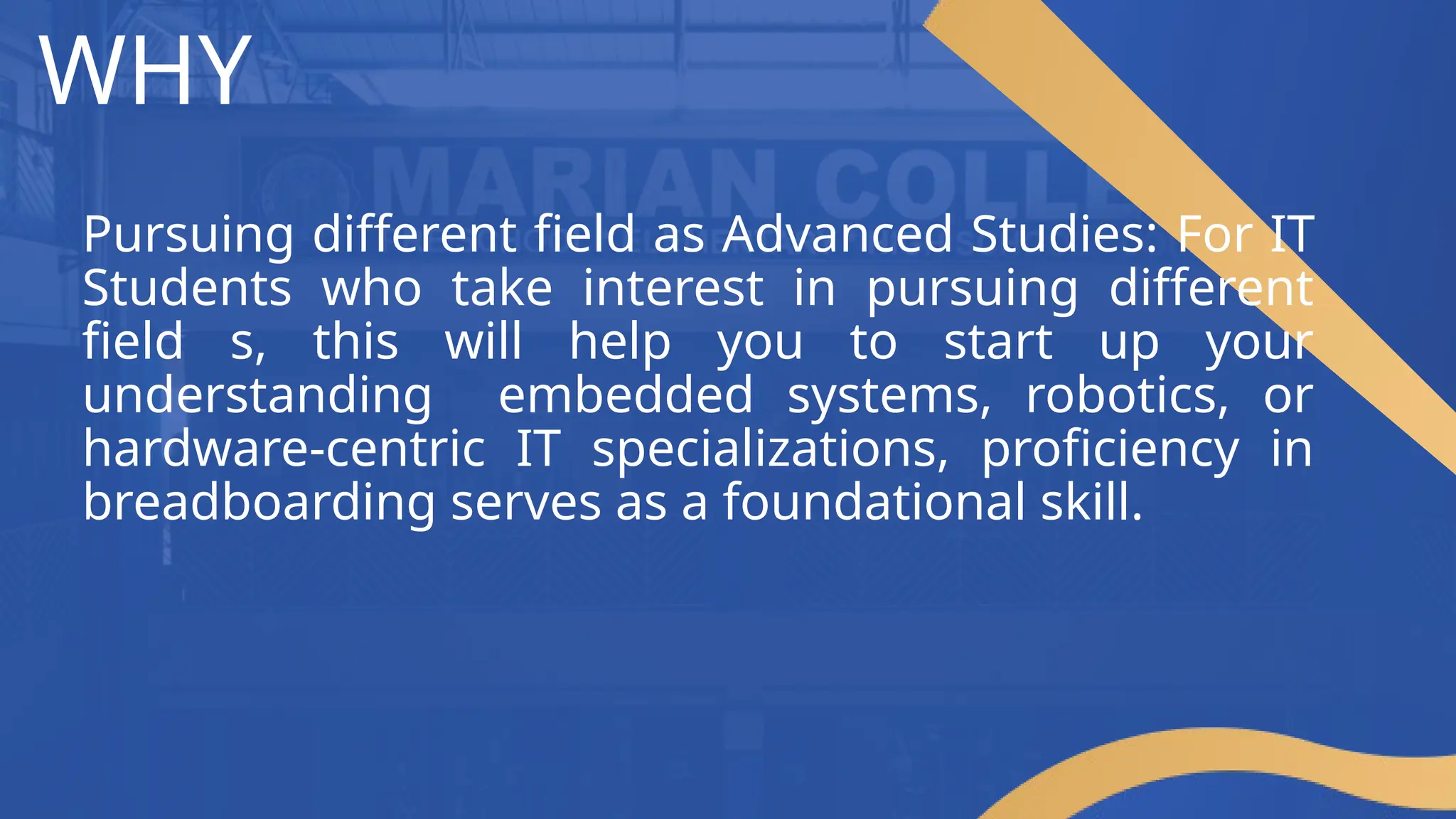 WHY
Pursuing different field as Advanced Studies: For IT
Students who take interest in pursuing different
field s, this will help you to start up your
understanding embedded systems, robotics, or
hardware-centric IT specializations, proficiency in
breadboarding serves as a foundational skill.
 