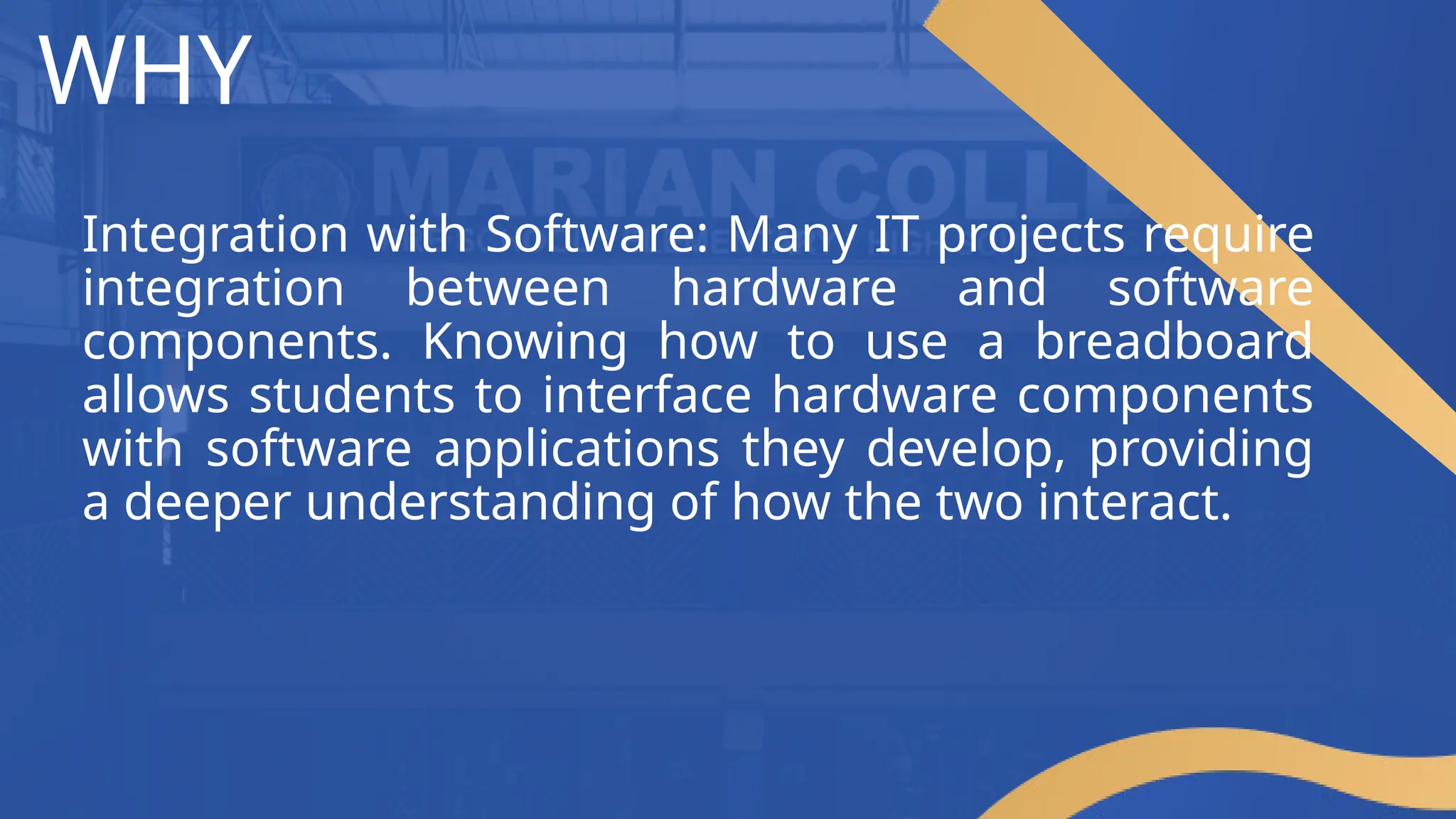 WHY
Integration with Software: Many IT projects require
integration between hardware and software
components. Knowing how to use a breadboard
allows students to interface hardware components
with software applications they develop, providing
a deeper understanding of how the two interact.
 