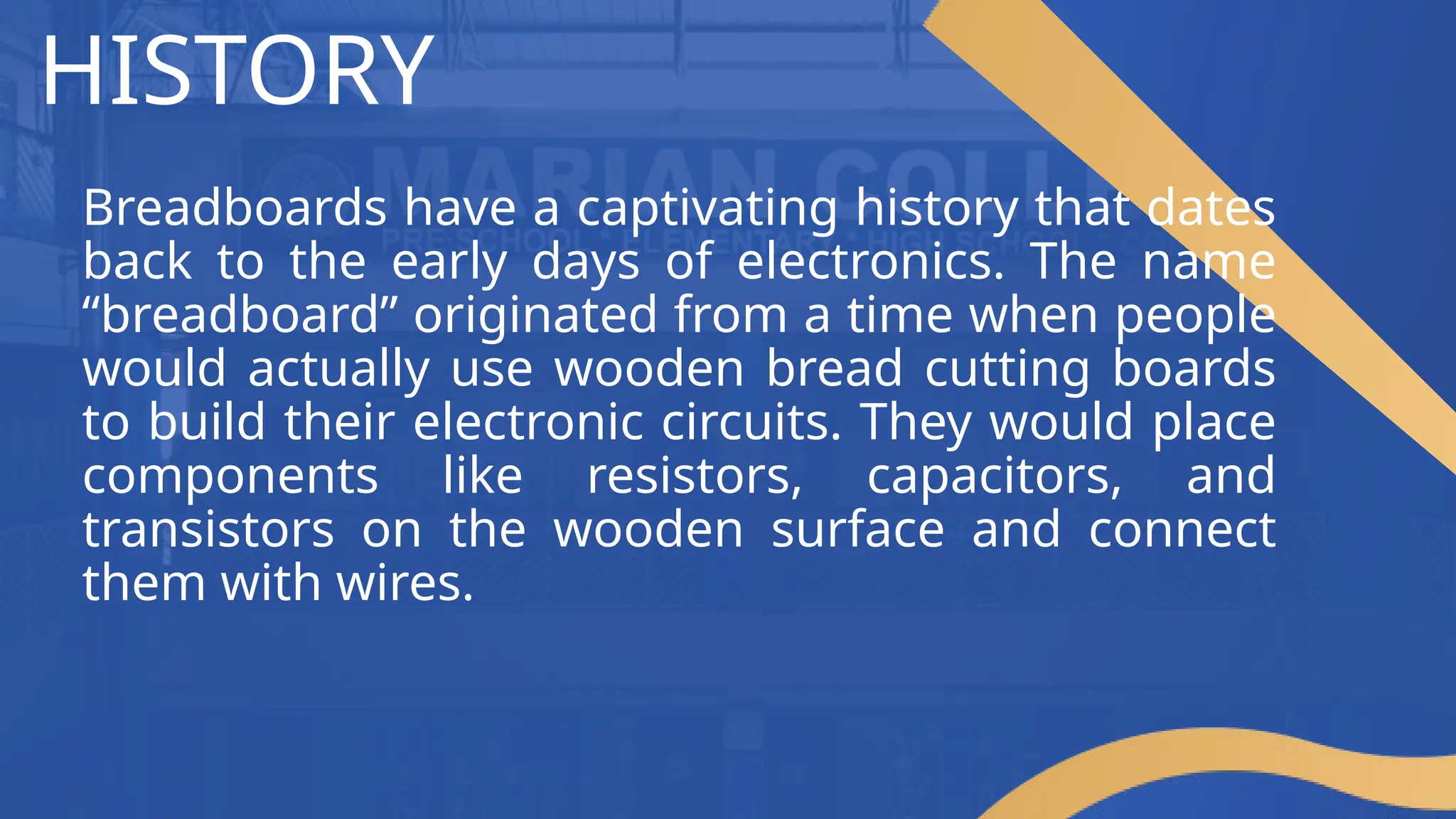 HISTORY
Breadboards have a captivating history that dates
back to the early days of electronics. The name
“breadboard” originated from a time when people
would actually use wooden bread cutting boards
to build their electronic circuits. They would place
components like resistors, capacitors, and
transistors on the wooden surface and connect
them with wires.
 