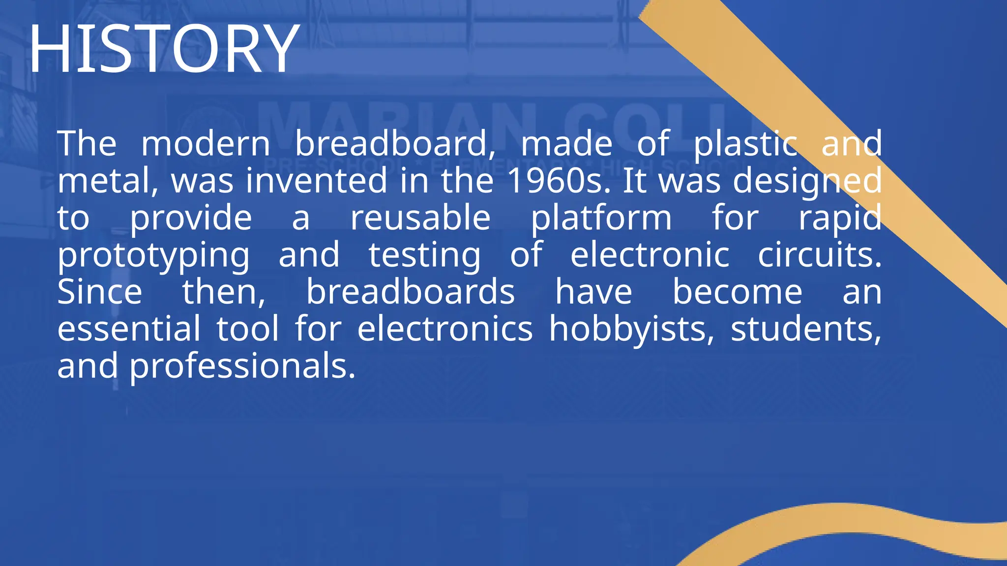 HISTORY
The modern breadboard, made of plastic and
metal, was invented in the 1960s. It was designed
to provide a reusable platform for rapid
prototyping and testing of electronic circuits.
Since then, breadboards have become an
essential tool for electronics hobbyists, students,
and professionals.
 