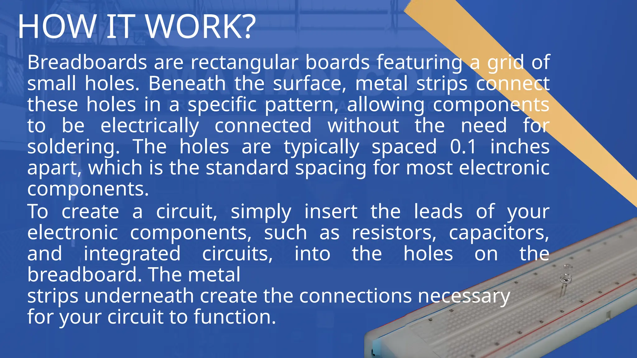 HOW IT WORK?
Breadboards are rectangular boards featuring a grid of
small holes. Beneath the surface, metal strips connect
these holes in a specific pattern, allowing components
to be electrically connected without the need for
soldering. The holes are typically spaced 0.1 inches
apart, which is the standard spacing for most electronic
components.
To create a circuit, simply insert the leads of your
electronic components, such as resistors, capacitors,
and integrated circuits, into the holes on the
breadboard. The metal
strips underneath create the connections necessary
for your circuit to function.
 