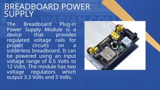 BREADBOARD POWER
SUPPLY
The Breadboard Plug-in
Power Supply Module is a
device that provides
regulated voltage rails for
project circuits on a
solderless breadboard. It can
be powered using an input
voltage range of 6.5 Volts to
12 Volts. The module has two
voltage regulators which
output 3.3 Volts and 5 Volts.
 