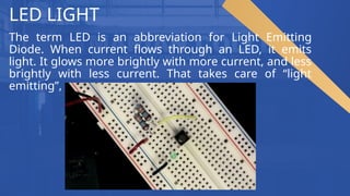 LED LIGHT
The term LED is an abbreviation for Light Emitting
Diode. When current flows through an LED, it emits
light. It glows more brightly with more current, and less
brightly with less current. That takes care of “light
emitting”,
 