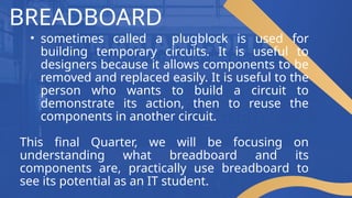 BREADBOARD
• sometimes called a plugblock is used for
building temporary circuits. It is useful to
designers because it allows components to be
removed and replaced easily. It is useful to the
person who wants to build a circuit to
demonstrate its action, then to reuse the
components in another circuit.
This final Quarter, we will be focusing on
understanding what breadboard and its
components are, practically use breadboard to
see its potential as an IT student.
 