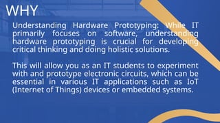 WHY
Understanding Hardware Prototyping: While IT
primarily focuses on software, understanding
hardware prototyping is crucial for developing
critical thinking and doing holistic solutions.
This will allow you as an IT students to experiment
with and prototype electronic circuits, which can be
essential in various IT applications such as IoT
(Internet of Things) devices or embedded systems.
 