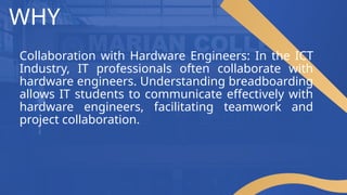 WHY
Collaboration with Hardware Engineers: In the ICT
Industry, IT professionals often collaborate with
hardware engineers. Understanding breadboarding
allows IT students to communicate effectively with
hardware engineers, facilitating teamwork and
project collaboration.
 
